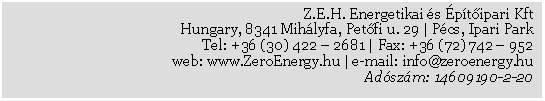 Szvegdoboz: Z.E.H. Energetikai s ptipari Kft
Hungary, 8341 Mihlyfa, Petfi u. 29 | Pcs, Ipari Park
Tel: +36 (30) 422  2681 | Fax: +36 (72) 742  952
web: www.ZeroEnergy.hu | e-mail: info@zeroenergy.hu 
Adszm: 14609190-2-20  